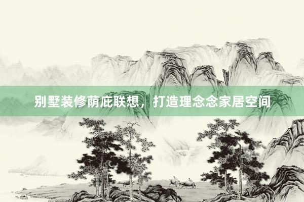 别墅装修荫庇联想，打造理念念家居空间